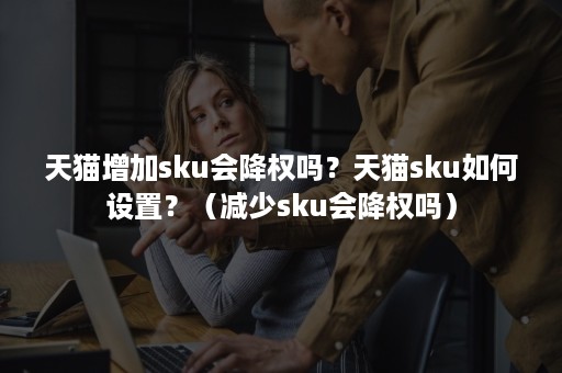 天猫增加sku会降权吗？天猫sku如何设置？（减少sku会降权吗）