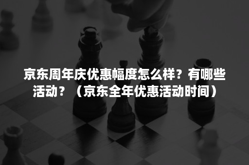 京东周年庆优惠幅度怎么样？有哪些活动？（京东全年优惠活动时间）