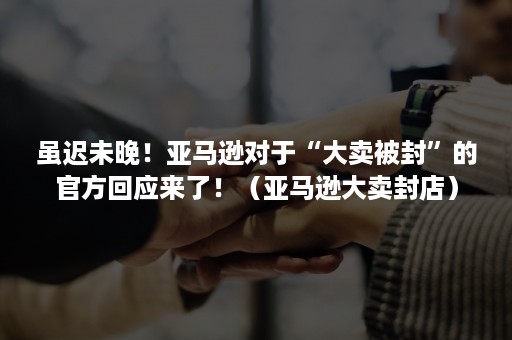 虽迟未晚！亚马逊对于“大卖被封”的官方回应来了！（亚马逊大卖封店）