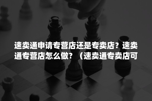 速卖通申请专营店还是专卖店？速卖通专营店怎么做？（速卖通专卖店可以申请多少品牌）