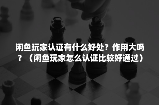 闲鱼玩家认证有什么好处？作用大吗？（闲鱼玩家怎么认证比较好通过）