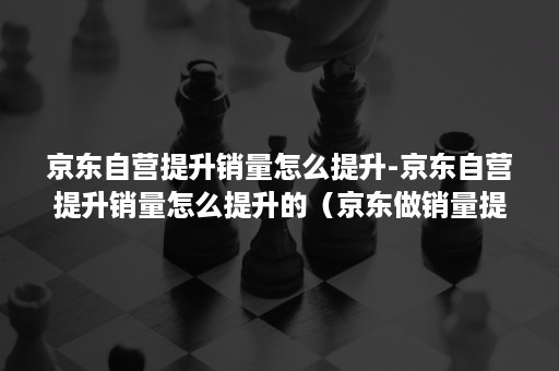 京东自营提升销量怎么提升-京东自营提升销量怎么提升的（京东做销量提升和点击率的）