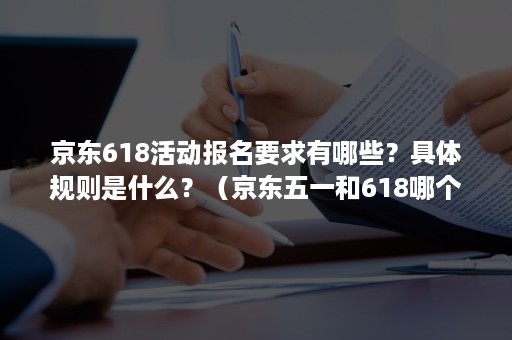 京东618活动报名要求有哪些？具体规则是什么？（京东五一和618哪个活动大）