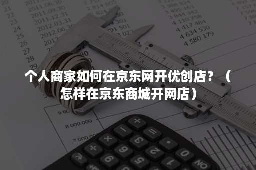 个人商家如何在京东网开优创店？（怎样在京东商城开网店）