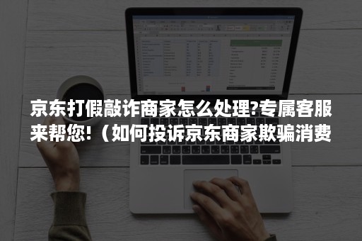 京东打假敲诈商家怎么处理?专属客服来帮您!(如何投诉京东商家欺骗消费者虚假发货) 京东打假敲诈商家怎么处理?专属客服来帮您!(如何投诉京东商家欺骗消费者虚假发货)