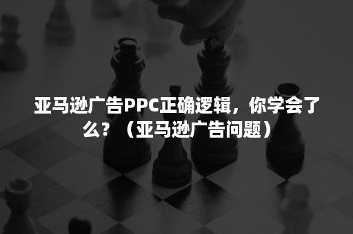 亚马逊广告PPC正确逻辑，你学会了么？（亚马逊广告问题）