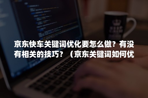 京东快车关键词优化要怎么做？有没有相关的技巧？（京东关键词如何优化）