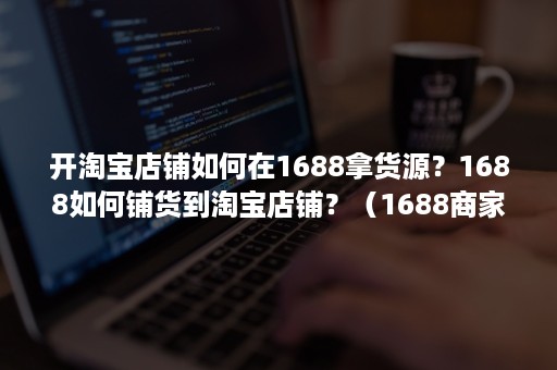 开淘宝店铺如何在1688拿货源？1688如何铺货到淘宝店铺？（1688商家怎么加入淘货源）