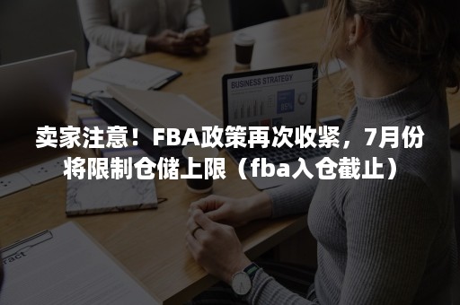 卖家注意！FBA政策再次收紧，7月份将限制仓储上限（fba入仓截止）