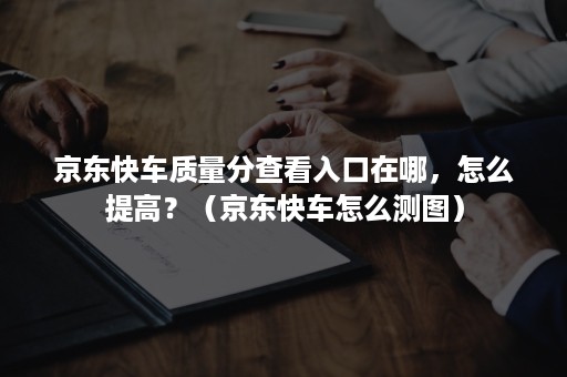 京东快车质量分查看入口在哪，怎么提高？（京东快车怎么测图）