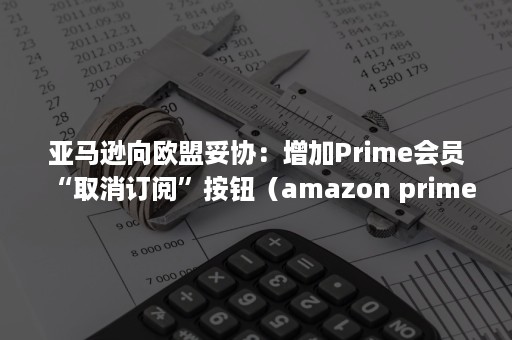 亚马逊向欧盟妥协：增加Prime会员“取消订阅”按钮（amazon prime会员怎么取消）