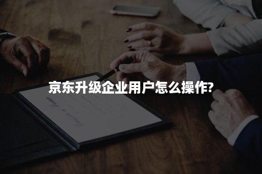 京东升级企业用户怎么操作?