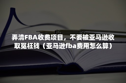 弄清FBA收费项目，不要被亚马逊收取冤枉钱（亚马逊fba费用怎么算）