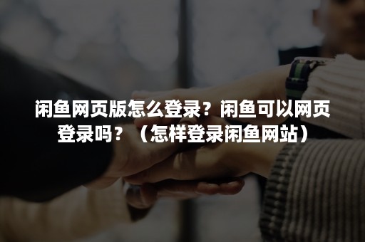 闲鱼网页版怎么登录？闲鱼可以网页登录吗？（怎样登录闲鱼网站）