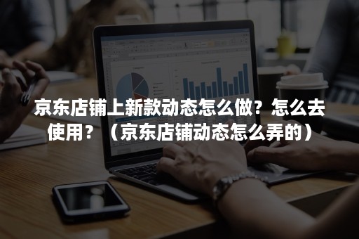 京东店铺上新款动态怎么做？怎么去使用？（京东店铺动态怎么弄的）