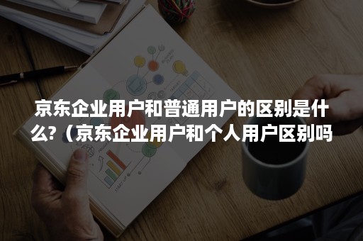 京东企业用户和普通用户的区别是什么?（京东企业用户和个人用户区别吗）