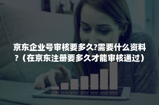 京东企业号审核要多久?需要什么资料?(在京东注册要多久才能审核通过) 京东企业号审核要多久?需要什么资料?(在京东注册要多久才能审核通过)