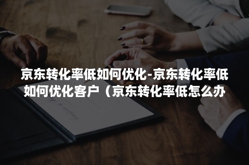 京东转化率低如何优化-京东转化率低如何优化客户（京东转化率低怎么办）