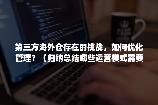 第三方海外仓存在的挑战，如何优化管理？（归纳总结哪些运营模式需要用到海外仓?）