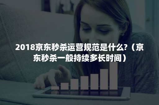 2018京东秒杀运营规范是什么?(京东秒杀一般持续多长时间) 2018京东秒杀运营规范是什么?(京东秒杀一般持续多长时间)