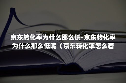 京东转化率为什么那么低-京东转化率为什么那么低呢（京东转化率怎么看）