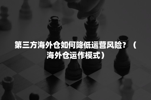 第三方海外仓如何降低运营风险？（海外仓运作模式）