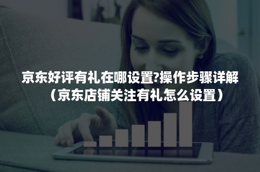 京东好评有礼在哪设置?操作步骤详解(京东店铺关注有礼怎么设置) 京东好评有礼在哪设置?操作步骤详解(京东店铺关注有礼怎么设置)