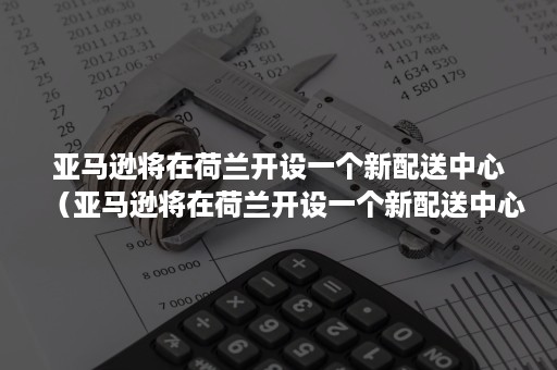 亚马逊将在荷兰开设一个新配送中心(亚马逊将在荷兰开设一个新配送中心英语) 亚马逊将在荷兰开设一个新配送中心(亚马逊将在荷兰开设一个新配送中心英语)