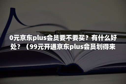 0元京东plus会员要不要买？有什么好处？（99元开通京东plus会员划得来吗）