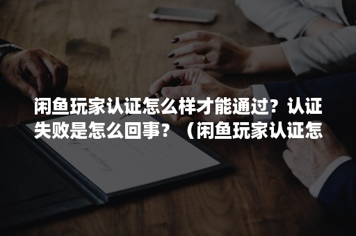 闲鱼玩家认证怎么样才能通过？认证失败是怎么回事？（闲鱼玩家认证怎么样才能通过?认证失败是怎么回事呢）