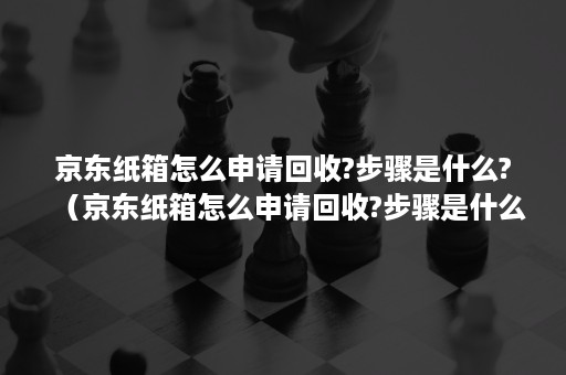 京东纸箱怎么申请回收?步骤是什么?（京东纸箱怎么申请回收?步骤是什么呢）