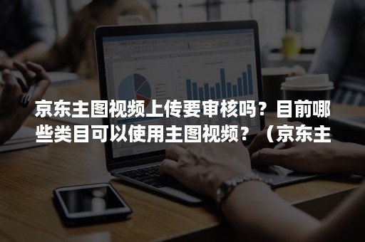 京东主图视频上传要审核吗？目前哪些类目可以使用主图视频？（京东主图怎么上传）