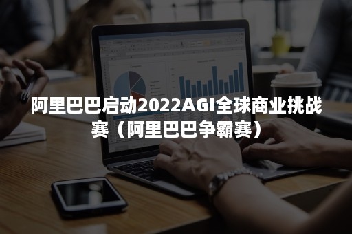 阿里巴巴启动2022AGI全球商业挑战赛（阿里巴巴争霸赛）