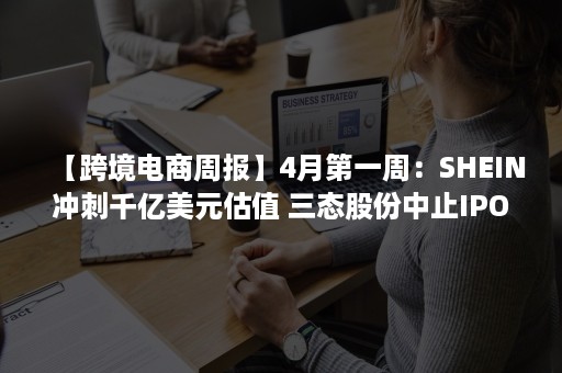 【跨境电商周报】4月第一周：SHEIN冲刺千亿美元估值 三态股份中止IPO 华宝新能IPO过会 Lazada禁止刷单行为（shein跨境电商平台上市公司）