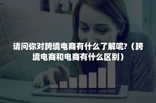 请问你对跨境电商有什么了解呢?（跨境电商和电商有什么区别）