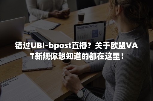 错过UBI-bpost直播？关于欧盟VAT新规你想知道的都在这里！