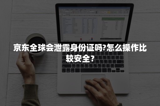 京东全球会泄露身份证吗?怎么操作比较安全？