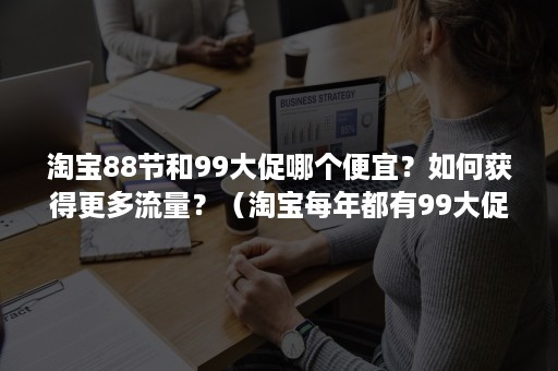 淘宝88节和99大促哪个便宜？如何获得更多流量？（淘宝每年都有99大促吗）