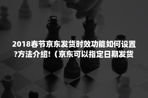 2018春节京东发货时效功能如何设置?方法介绍!（京东可以指定日期发货吗）