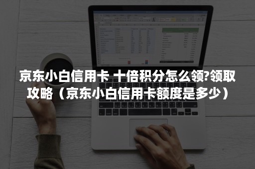 京东小白信用卡 十倍积分怎么领?领取攻略（京东小白信用卡额度是多少）