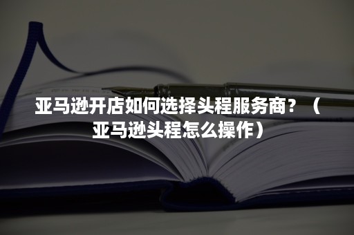 亚马逊开店如何选择头程服务商？（亚马逊头程怎么操作）