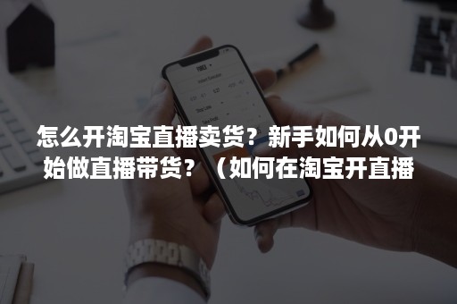 怎么开淘宝直播卖货？新手如何从0开始做直播带货？（如何在淘宝开直播卖货）