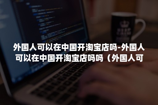 外国人可以在中国开淘宝店吗-外国人可以在中国开淘宝店吗吗（外国人可以开淘宝店吗?）