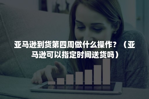 亚马逊到货第四周做什么操作？（亚马逊可以指定时间送货吗）