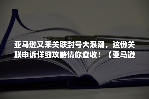 亚马逊又来关联封号大浪潮，这份关联申诉详细攻略请你查收！（亚马逊被误判关联申诉成功）