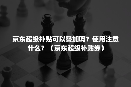 京东超级补贴可以叠加吗？使用注意什么？（京东超级补贴券）