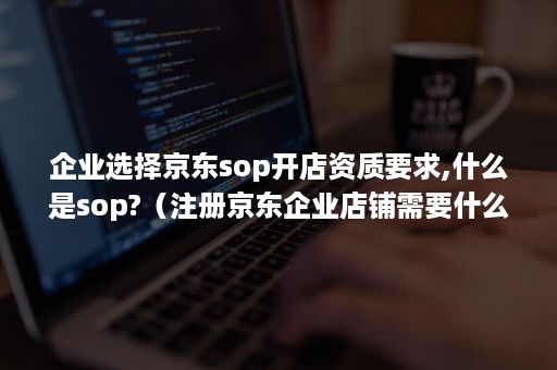 企业选择京东sop开店资质要求,什么是sop?（注册京东企业店铺需要什么条件）