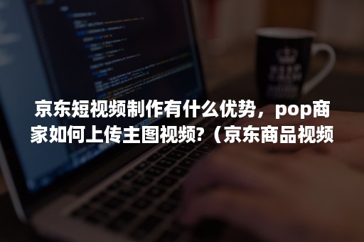 京东短视频制作有什么优势,pop商家如何上传主图视频?(京东商品视频怎么上传) 京东短视频制作有什么优势,pop商家如何上传主图视频?(京东商品视频怎么上传)
