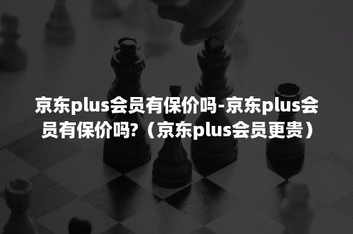 京东plus会员有保价吗-京东plus会员有保价吗?（京东plus会员更贵）