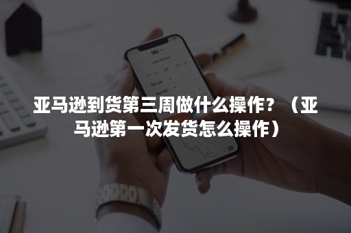 亚马逊到货第三周做什么操作？（亚马逊第一次发货怎么操作）